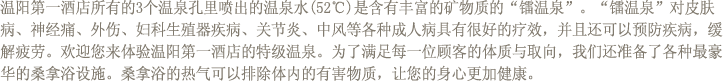 温阳第一酒店所有的3个温泉孔里喷出的温泉水(52℃)是含有丰富的矿物质的“镭温泉”。“镭温泉”对皮肤病、神经痛、外伤、妇科生殖器疾病、关节炎、中风等各种成人病具有很好的疗效，并且还可以预防疾病，缓解疲劳。欢迎您来体验温阳第一酒店的特级温泉。为了满足每一位顾客的体质与取向，我们还准备了各种最豪华的桑拿浴设施。桑拿浴的热气可以排除体内的有害物质，让您的身心更加健康。 