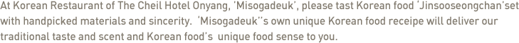 At Korean Restaurant of The Cheil Hotel Onyang, 'Misogadeuk', please tast Korean food 'Jinsooseongchan'set with handpicked materials and sincerity.  'Misogadeuk''s own unique Korean food receipe will deliver our traditional taste and scent and Korean food's  unique food sense to you. 