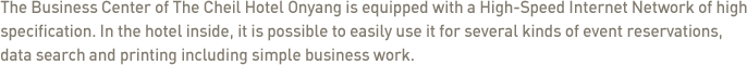The Business Center of The Cheil Hotel Onyang is equipped with a High-Speed Internet Network of high specification. In the hotel inside, it is possible to easily use it for several kinds of event reservations, data search and printing including simple business work.  