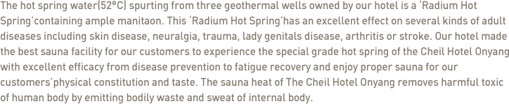 The hot spring water(52°C) spurting from three geothermal wells owned by our hotel is a 'Radium Hot Spring'containing ample manitaon. This 'Radium Hot Spring'has an excellent effect on several kinds of adult diseases including skin disease, neuralgia, trauma, lady genitals disease, arthritis or stroke. Our hotel made the best sauna facility for our customers to experience the special grade hot spring of the Cheil Hotel Onyang with excellent efficacy from disease prevention to fatigue recovery and enjoy proper sauna for our customers'physical constitution and taste. The sauna heat of The Cheil Hotel Onyang removes harmful toxic of human body by emitting bodily waste and sweat of internal body. 