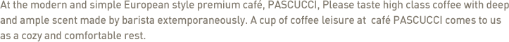 At the modern and simple European style premium caf?, PASCUCCI, Please taste high class coffee with deep and ample scent made by barista extemporaneously. A cup of coffee leisure at  caf? PASCUCCI comes to us as a cozy and comfortable rest.