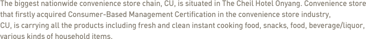 The biggest nationwide convenience store chain, CU, is situated in The Cheil Hotel Onyang. Convenience store that firstly acquired Consumer-Based Management Certification in the convenience store industry, CU, is carrying all the products including fresh and clean instant cooking food, snacks, food, beverage/liquor, various kinds of household items. 
