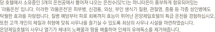 마니타온이 풍부하게 함유되어 있는 '라듐온천'은 피부병, 신경통, 외상, 부인 생식기 질환, 관절염, 중풍 등 각종 성인병에도 탁월한 효과를 자랑합니다. 질병 예방부터 피로 회복까지 효능이 뛰어난 온양제일호텔의 특급 온천을 경험하십시오. 또한 고객 개인의 체질과 취향에 맞춰 사우나를 즐기실 수 있도록 최상의 사우나 시설을 마련하였습니다. 온양제일호텔의 사우나 열기가 체내의 노폐물과 땀을 배출하여 인체의 유해독소를 제거해줍니다.