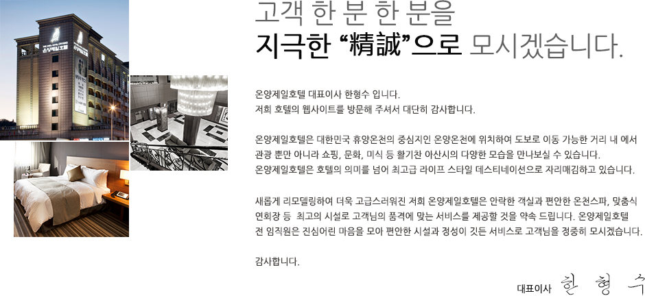 고객 한 분 한 분을 지극한“精誠”으로 모시겠습니다. 고객님 안녕하십니까? 온양제일호텔 대표이사 한형수 입니다. 저희 호텔의  웹사이트를 방문해  주셔서 대단히 감사합니다. 온양제일호텔은 대한민국 휴양온천의 중심지인 온양온천에  위치하여  도보로 이동 가능한 거리 내에서 관광 뿐만 아니라 쇼핑, 문화, 미식 등 활기찬 아산시의 다양한 모습을 만나보실 수 있습니다. 온양제일호텔은 호텔의 의미를 넘어 최고급 라이프 스타일 데스티네이션으로 자리매김하고 있습니다. 새롭게 리모델링하여 더욱 고급스러워진 저희 온양 제일호텔은 안락한 객실과  편안한 온천스파, 맞춤식 연회장 등  최고의 시설로 고객님의 품격에 맞는 서비스를 제공할 것을 약속 드립니다. 온양제일호텔 전 임직원은 진심 어린 마음을 모아 편안한 시설과 정성이 깃든 서비스로 고객님을 정중히 모시겠습니다. 감사합니다. 대표이사 한형수