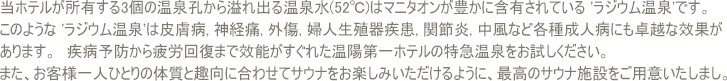 当ホテルが所有する3個の温泉孔から溢れ出る温泉水(52℃)はマニタオンが豊かに含有されている 'ラジウム温泉'です.　このような 'ラジウム温泉'は皮膚病, 神経痛, 外傷, 婦人生殖器疾患, 関節炎, 中風など各種成人病にも卓越な效果があります.　疾病予防から疲労回復まで效能がすぐれた温陽第一ホテルの特急温泉をお試しください. また、お客様一人ひとりの体質と趣向に合わせてサウナをお楽しみいただけるように、最高のサウナ施設をご用意いたしました。温陽第一ホテルのサウナの熱気が体内の老廃物と汗を排出して人体の有害毒素をとり除いてくれます.