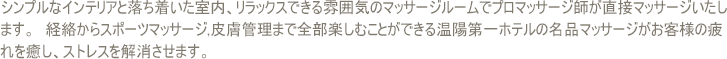 シンプルなインテリアと落ち着いた室内、リラックスできる雰囲気のマッサージルームでプロマッサージ師が直接マッサージいたします.　経絡からスポーツマッサージ,皮膚管理まで全部楽しむことができる温陽第一ホテルの名品マッサージがお客様の疲れを癒し、ストレスを軽減させます。