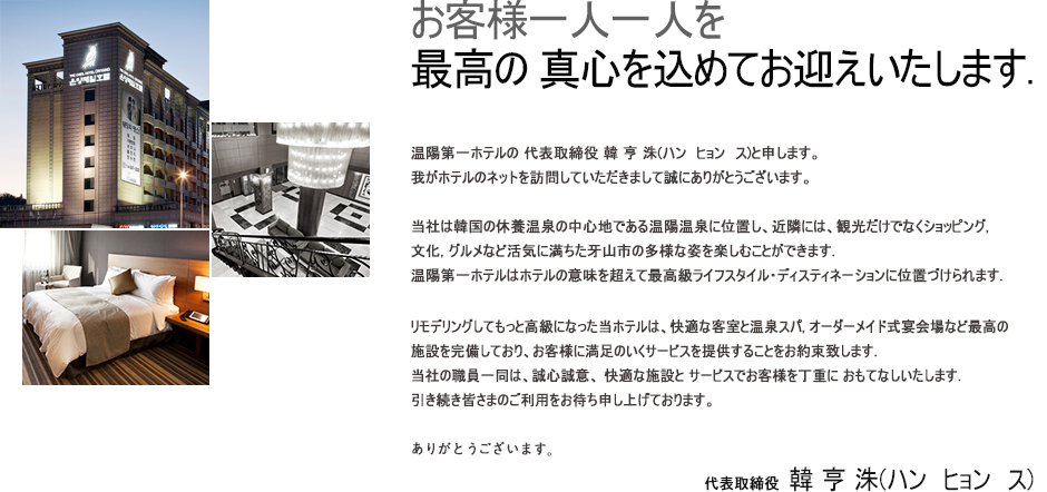 お客様一人一人を至極の '精誠'でお迎えします.温陽第一ホテルの 代表取締役 韓 亨 洙(ハン　ヒョン　ス)と申します。我がホテルのネットを訪問していただきまして誠にありがとうございます。当社は韓国の休養温泉の中心地である温陽温泉に位置し、近隣には、観光だけでなくショッピング, 文化, 美食など活気に満ちた牙山市の多様な姿を楽しむことができます. 温陽第一ホテルはホテルの意味を超えて最高級ライフスタイル・ディスティネーションに位置づけられます. リモデリングしてもっと高級になった当ホテルは、快適な客室と温泉スパ, オーダーメイド式宴会場など最高の施設でお客様にぴったりのサービスを提供することをご約束致します. 当社の全役職員は、誠心誠意、 快適な施設と サービスでお客様を丁寧に おもてなしいたします. 引き続き皆さまのご利用をお待ち申し上げております。